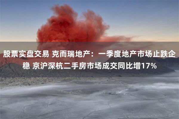 股票实盘交易 克而瑞地产：一季度地产市场止跌企稳 京沪深杭二手房市场成交同比增17%