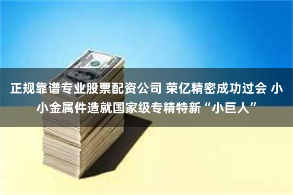 正规靠谱专业股票配资公司 荣亿精密成功过会 小小金属件造就国家级专精特新“小巨人”